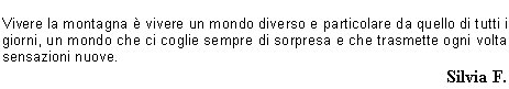 succede nellarte ad esempio, dove lartista esprime se stesso e il suo mondo attraverso un modo personale ed interpretativo. La montagna esprime tutta se stessa e spetta alluomo percepirla ed interpretarla, ma allo stesso tempo anchegli pu esprimere se stesso e quello che sente. 
La prova fisica a cui viene sottoposto luomo per raggiungere la cima, il punto pi ambito,  unesperienza comune e condivisibile tra le persone, quindi il rapporto materiale con la montagna  pi o meno uguale in qualsiasi persona, ma solo il rapporto che nasce allinterno di questesperienza, il rapporto sentimentale,  personale e lascia unimpronta sempre diversa nella psiche delluomo. 
Vivere la montagna  vivere un mondo diverso e particolare da quello di tutti i giorni, un mondo che ci coglie sempre di sorpresa e che trasmette ogni volta sensazioni nuove. 
Silvia F.
